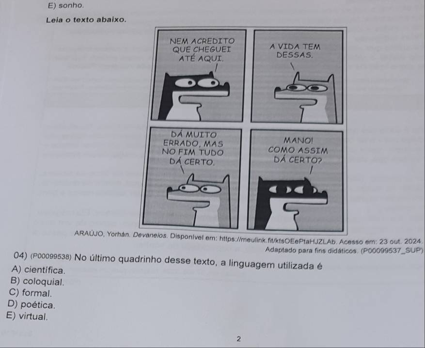 E) sonho.
Leia o texto abaixo.
ARAÚJO, Yorhán https://meulink.fit/ktsOEePtaHJZLAb. Acesso em: 23 out. 2024.
Adaptado para fins didáticos. (P00099537_SUP)
04) (P00099538) No último quadrinho desse texto, a linguagem utilizada é
A) científica.
B) coloquial.
C) formal.
D) poética.
E) virtual.
2