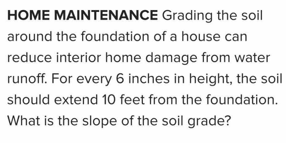 HOME MAINTENANCE Grading the soil 
around the foundation of a house can 
reduce interior home damage from water 
runoff. For every 6 inches in height, the soil 
should extend 10 feet from the foundation. 
What is the slope of the soil grade?