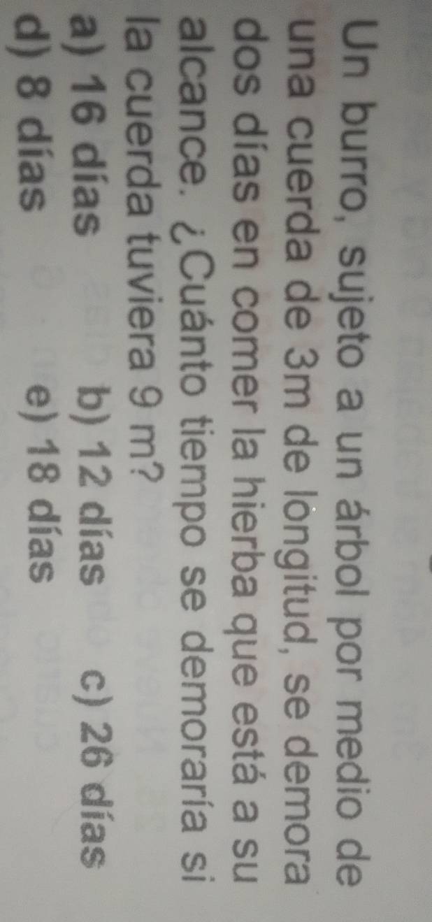 Un burro, sujeto a un árbol por medio de
una cuerda de 3m de löngitud, se demora
dos días en comer la hierba que está a su
alcance. ¿Cuánto tiempo se demoraría si
la cuerda tuviera 9 m?
a) 16 días b) 12 días c) 26 días
d) 8 días e) 18 días