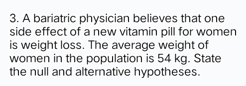 A bariatric physician believes that one 
side effect of a new vitamin pill for women 
is weight loss. The average weight of 
women in the population is 54 kg. State 
the null and alternative hypotheses.