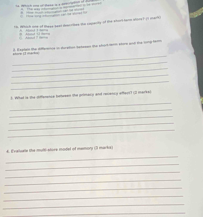 Which one of these is a description of durali
A The way information is represented to be stored
B. How much information can be stored
C. How long information can be stored for
1b. Which one of these best describes the capacity of the short-term store? (1 mark)
A. About 3 items
B. About 12 items
C. About 7 items
2. Explain the difference in duration between the short-term store and the long-term
_
store (2 marks)
_
_
_
_
3. What is the difference between the primacy and recency effect? (2 marks)
_
_
_
_
_
4. Evaluate the multi-store model of memory (3 marks)
_
_
_
_
_
_
_
_