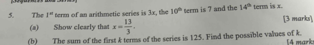 [Séquencés ana Séres 
5. The 1^(st) term of an arithmetic series is 3x, the 10^(th) term is 7 and the 14^(th) uparrow term is x. 
(a) Show clearly that x= 13/3 . 
[3 marks] 
(b) The sum of the first k terms of the series is 125. Find the possible values of k. 
[4 marks