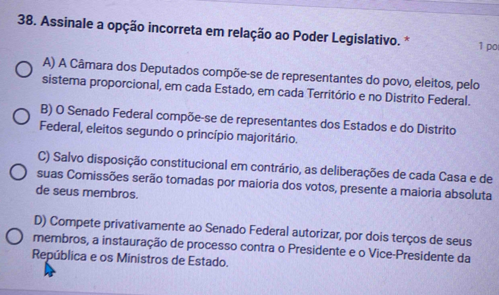 Assinale a opção incorreta em relação ao Poder Legislativo. * 1 po
A) A Câmara dos Deputados compõe-se de representantes do povo, eleitos, pelo
sistema proporcional, em cada Estado, em cada Território e no Distrito Federal.
B) O Senado Federal compõe-se de representantes dos Estados e do Distrito
Federal, eleitos segundo o princípio majoritário.
C) Salvo disposição constitucional em contrário, as deliberações de cada Casa e de
suas Comissões serão tomadas por maioria dos votos, presente a maioria absoluta
de seus membros.
D) Compete privativamente ao Senado Federal autorizar, por dois terços de seus
membros, a instauração de processo contra o Presidente e o Vice-Presidente da
República e os Ministros de Estado.