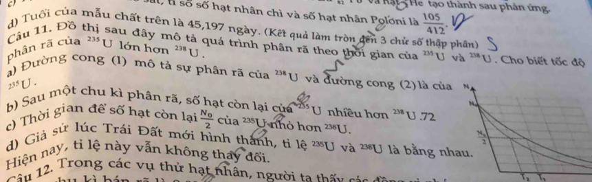 à Kậ t He tạo thành sau phản ứng 
Il, l số số hạt nhân chì và số hạt nhân Poloni là  105/412 
d) Tuổi của mẫu chất trên là 45,197 ngày. (Kết quả làm tròn đến 3 chử số thập phần) 
Câu 11. Đồ thị sau đây mô tả quá trình phân rã theo thời gian của^(235)Uv_a^((238)U
phân rã của ²** U lớn hơn ^238)U. . Cho biết tốc độ 
a) Đường cong (1) mô tả sự phân rã của 238 U và đường cong (2) là của N
235U. 
b) Sau một chu kì phân rã, số hạt còn lại của U nhîều hơn 238 U .72 

c) Thời gian để số hạt còn lại frac N_02cia^(235)) U nhỏ hơn^(238)U. 
d) Giả sử lúc Trái Đất mới hình thành, ti 1 hat e^((235)U
frac N_2)2
Hiện nay, tỉ lệ này vẫn không thay đổi. và 238[] là bằng nhau. 
Tâu 12. Trong các vụ thứ hạt nhân, người ta thấu cáa
T_2 T_3