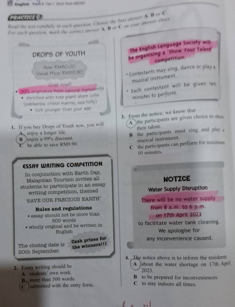 Englbah For 2. Pan 1. Shot Tos (MCC) 
PRACTICE 
Read the text carefully in each question, Choose the best answer A. B or C 
For each question, mark the correct answer A. B or C on your answer sheet 
The English Language Society will 
be organising a ‘Show Your Talent' 
DROPS OF YOUTH 
competition. 
Now: RM80.00
Usual Price: RM89.90
Contestants may sing, dance or play a 
musical instrument. 
Grab nowl
99% originates from natural ingredient Each contestant will be given ten 
enriched with tree plant stem cells 
minutes to perform. 
(edelweiss, criste marine, sea holly) 
look younger than your age 
3. From the notice, we know that 
1. If you buy Drops of Youth now, you will A the participants are given choice to show 
their talent. 
enjoy a longer life. 
B enjoy a 99% discount. B the participants must sing and play 
C be able to save RM9.90. musical instrument. 
Cthe participants can perform for minimum
10 minutes. 
ESSAY WRITING COMPETITION 
In conjunction with Earth Day, 
Malaysian Tourism invites all 
students to participate in an essay NOTICE 
writing competition, themed Water Supply Disruption 
‘SAVE OUR PRECIOUS EARTH’ There will be no water supply 
Rules and regulations from 8 a.m. to 6 p.m. 
essay should not be more than on 17th April 2023
500 words 
wholly original and be written in to facilitate water tank cleaning. 
English We apologise for 
Cash prizes for 
any inconvenience caused. 
The closing date is 
the winners!!! 
20th September. 
4. The notice above is to inform the residents 
2. Essay writing should be 
A )about the water shortage on 17th April 
A students’ own work. 
2023. 
B to be prepared for inconveniences. 
B more than 500 words. C to stay indoors all times. 
C ]submitted with the entry form.