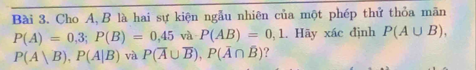 Cho A, B là hai sự kiện ngẫu nhiên của một phép thứ thỏa mãn
P(A)=0,3; P(B)=0,45va · P(AB)=0,1. Hãy xác định P(A∪ B),
P(A|B), P(A|B) và P(overline A∪ overline B), P(overline A∩ overline B) ?