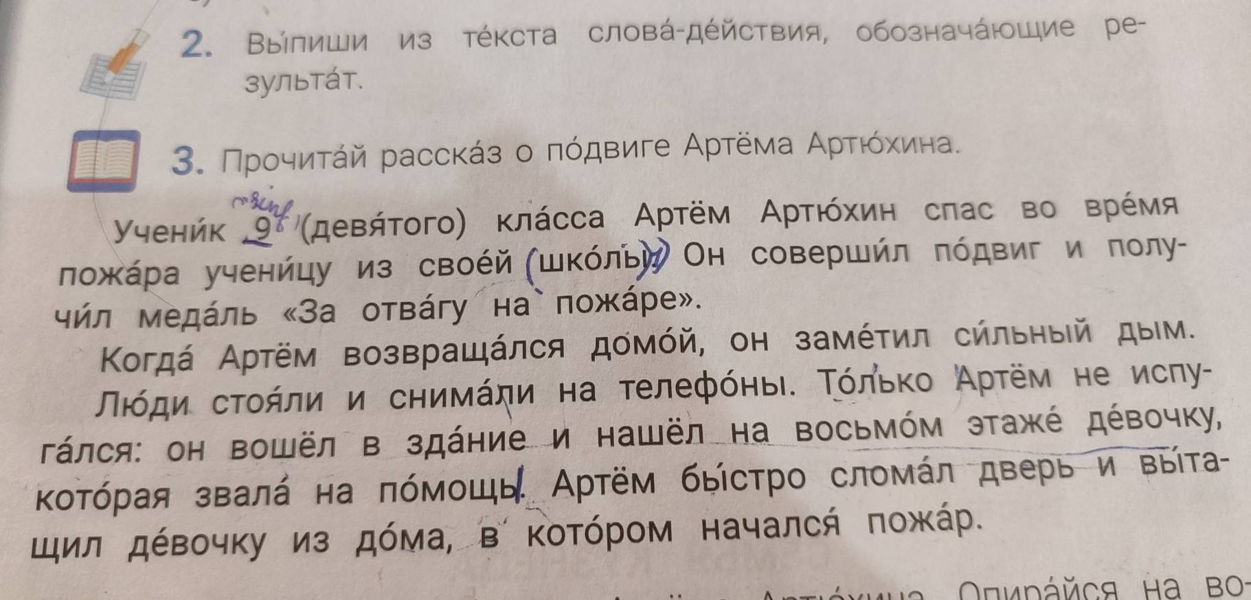 Вылиши из тέΚста словά-дέйствия, обозначάющие ре- 
зультáт. 
3. Προчиτάй расскάз ο πόдвиге Αρтёма Αρτιόхκиιна. 
Ученйк _ 9^8 'μевήτοгο) κлάсса Αртём Αρτιόхиη сπас во врέмя 
ложκάра ученйцу из своέй (шΚόльу Он совершйл πόдвиг и πолу- 
чήл Μедάль «За отвάгу на`пожάре». 
Κогдά Αртём возвращάлся домόй, он замέτил сήльηыίй дым. 
Πιόди сτοήли и сηимάηи на τелефόηьι. Τόльκο Аρτём не исηу- 
Τάлся: он Βошёл в здάние и нашёл на восьмόм этажέ дέвочку, 
Κοτόрая звалά на πόмοшь Αртём быстрο сломάл дверь и выίта 
щил дέвочκу из дόма, в ΚоΤόрοм началсή ποжκάр.