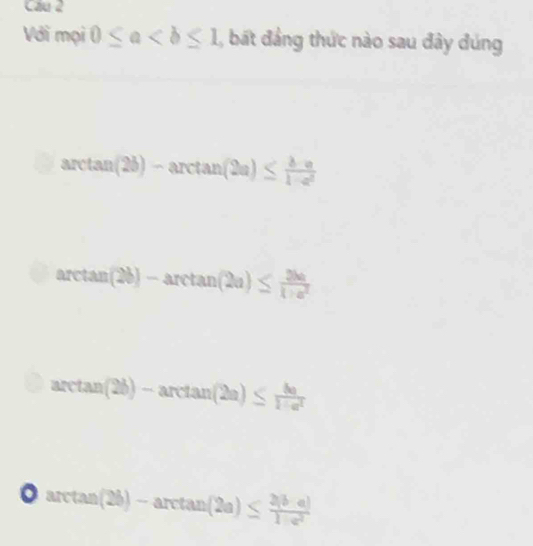 Cầu 2
Với mọi 0≤ a , bất đảng thức nào sau đây đúng
arctan (2b)-arctan (2a)≤  (b-a)/1-a^2 
arctan (2b)-arctan (2a)≤  2ba/1+a^2 
arctan (2b)-arctan (2a)≤  8a/1+a^2 
arctan (2b)-arctan (2a)≤  (2(b-a))/1-a^2 