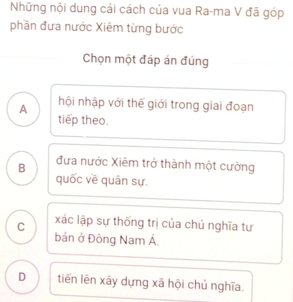 Những nội dung cải cách của vua Ra-ma V đã góp
phần đưa nước Xiêm từng bước
Chọn một đáp án đúng
A hội nhập với thế giới trong giai đoạn
tiep theo.
B đưa nước Xiêm trở thành một cường
quốc về quân sự.
C xác lập sự thống trị của chủ nghĩa tư
bản ở Đông Nam Á.
D tiến lên xây dựng xã hội chủ nghĩa.