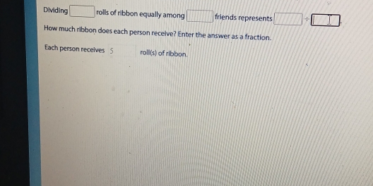 Dividing □ rolls of ribbon equally among □ friends represents □ / □
How much ribbon does each person receive? Enter the answer as a fraction. 
Each person receives 5 roll(s) of ribbon.