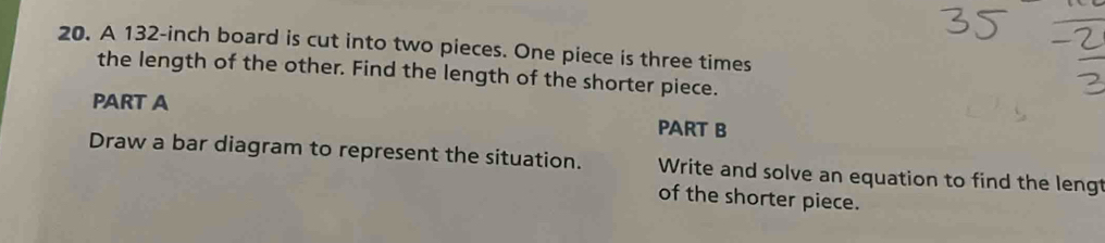 A 132-inch board is cut into two pieces. One piece is three times 
the length of the other. Find the length of the shorter piece. 
PART A PART B 
Draw a bar diagram to represent the situation. Write and solve an equation to find the lengt 
of the shorter piece.