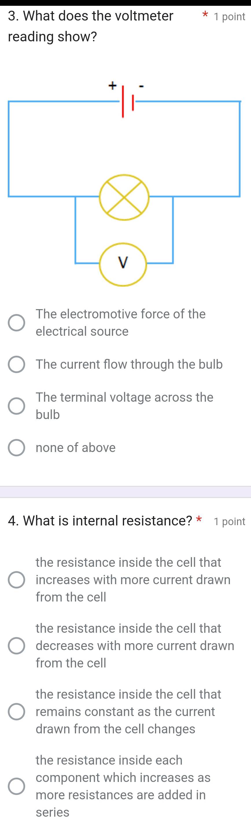 What does the voltmeter 1 point
reading show?
The electromotive force of the
electrical source
The current flow through the bulb
The terminal voltage across the
bulb
none of above
4. What is internal resistance? * 1 point
the resistance inside the cell that
increases with more current drawn
from the cell
the resistance inside the cell that
decreases with more current drawn
from the cell
the resistance inside the cell that
remains constant as the current
drawn from the cell changes
the resistance inside each
component which increases as
more resistances are added in
series