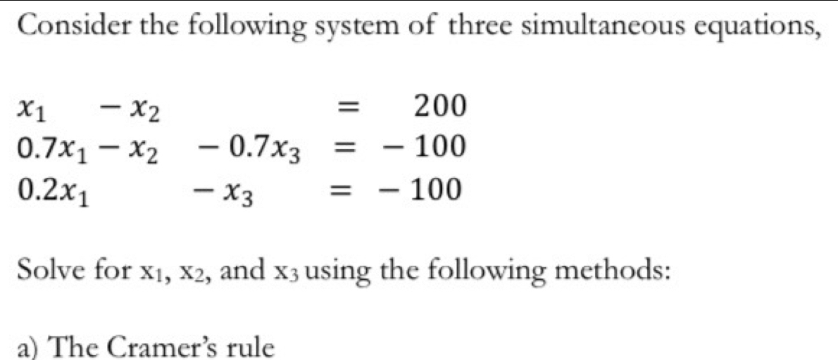 Consider the following system of three simultaneous equations,
x_1-x_2
=200
0.7x_1-x_2-0.7x_3=-100
0.2x_1^(-x_3)=-100
Solve for X_1, X_2 , and x_3 using the following methods: 
a) The Cramer’s rule