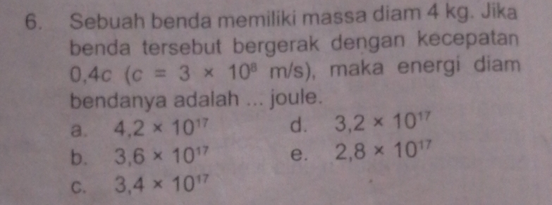 Sebuah benda memiliki massa diam 4 kg. Jika
benda tersebut bergerak dengan kecepatan
0,4c(c=3* 10^8m/s) , maka energi diam 
bendanya adalah ... joule.
a. 4.2* 10^(17) d. 3,2* 10^(17)
b. 3,6* 10^(17) e. 2,8* 10^(17)
C. 3,4* 10^(17)