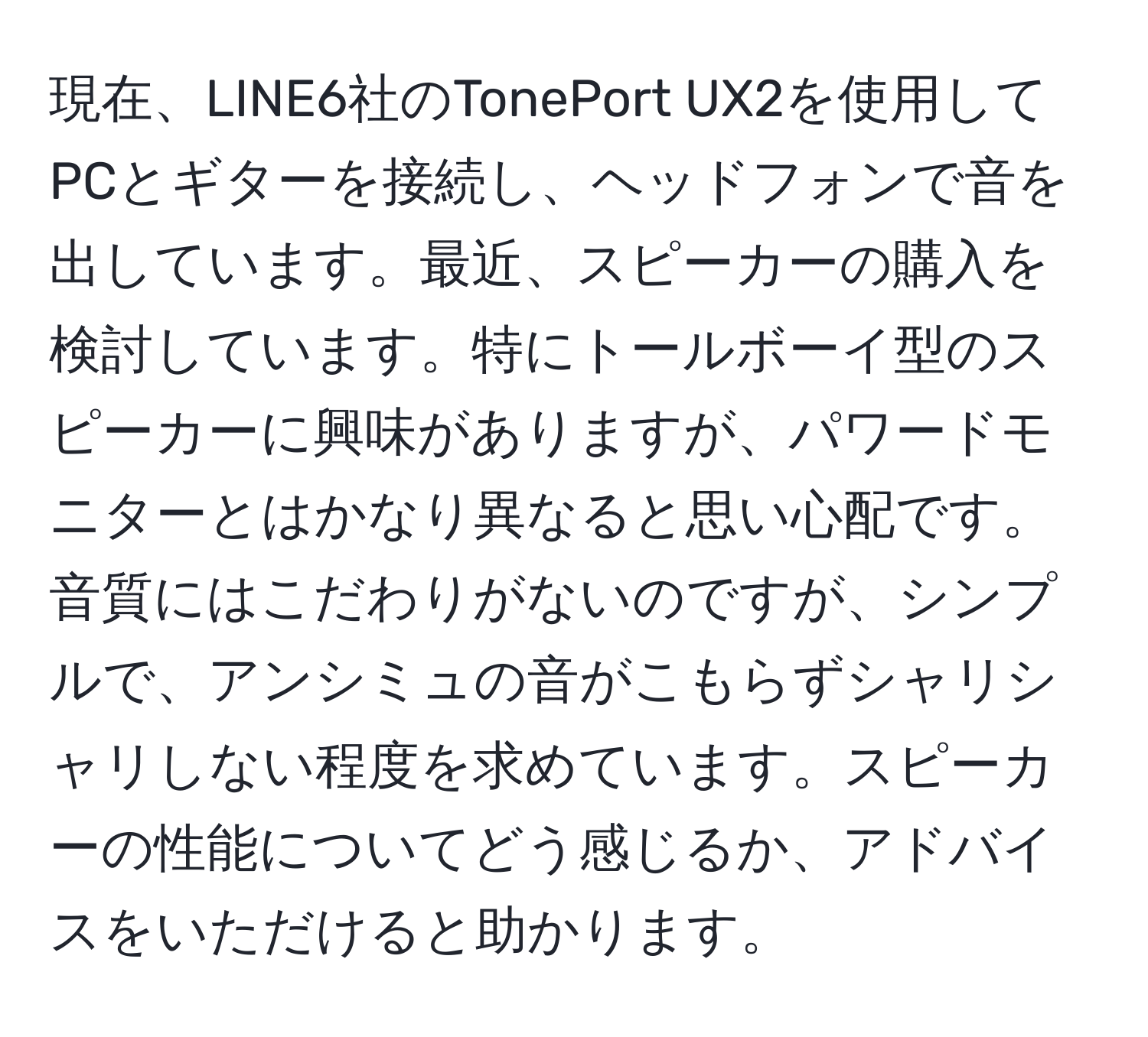 現在、LINE6社のTonePort UX2を使用してPCとギターを接続し、ヘッドフォンで音を出しています。最近、スピーカーの購入を検討しています。特にトールボーイ型のスピーカーに興味がありますが、パワードモニターとはかなり異なると思い心配です。音質にはこだわりがないのですが、シンプルで、アンシミュの音がこもらずシャリシャリしない程度を求めています。スピーカーの性能についてどう感じるか、アドバイスをいただけると助かります。