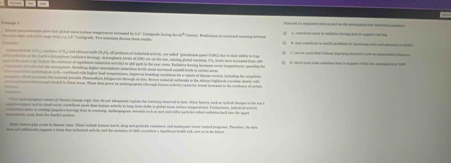 !
Poinige V Sciesnist i a argument reste in part on the ammotion that inonenl cn
ticee commoeements yiaw that global mean eurface temperatuze increased by 0.6° Centigrade during the π r^3 Cent= A. contribute more so redutive fosing than is segetive forcng
m on and sao lge from 0.8° Centigrade. Two scientists discuss these results. y. Predictions of continued warming between B . mury contribute to hoatth problene by incresns ote sed anmns of cadil
de C  1 eth ane (C 1 ) a nd nitrous oside ( ) all products of indbustrial activity, are called ''greenhouse gases' (GHG) due to their ability to trap C. can be untrolled witheat imporing mons m us repsn dans
oncdance is the Earti's stmospheve (radiative forcing). Atmospheric levels of GHG are on the rise, ceusing global warming. COy levels have increased from 280 D. block more solar rediation than is trapped withls the ammephere by GHG
eonas Re sess 130 (befors the cabtence of significant industrial activity) to 368 ppm in the year 2000. Radiative forcing increases ocean temperatures, speeding the
rn se v ss o the stmophers. Romilting higher stmospheric saturation levels cause increased rainfall levels in certain areas
e ranes enmlones cycle, combined with higher land temperatures, improves breeding conditions for a variery of disease vectors, lncluding the Azophefe
e, wd tom the maiarial parasite Plasmodiam fulciparum throogh its bite. Recent malarial outbreaks in the African highlands correlate closely with
m rand raiufall in those areas. These data prove an anthropogenic (through human activiry) cause for recent increases in the incidence of certaire
         
e mlpepee eauses of clinate changs exist, they do not adequately explain the warining observed to date. Other factors, such as cyclical changes in the suts
ote me and in dod over, contribute more than human activity to long-term shifts in global mean surface temperatures. Furthermore, industrial activit
ine wns t ooling (negative forcing) than to warsning. Anthropogenic aerosols such as soot and sulfur particles reflect radiation back into the upper
=ophonn; cony loe the Earth's surface.
sey teners play a role in diseass rates. These include human travel, drug and pesticide resistance, and inadequate vector control programs. Therefore, the data
des ast eofficently support a claim that industrial activity and the emission of GHG constitute a significant health rusk, now or in the future