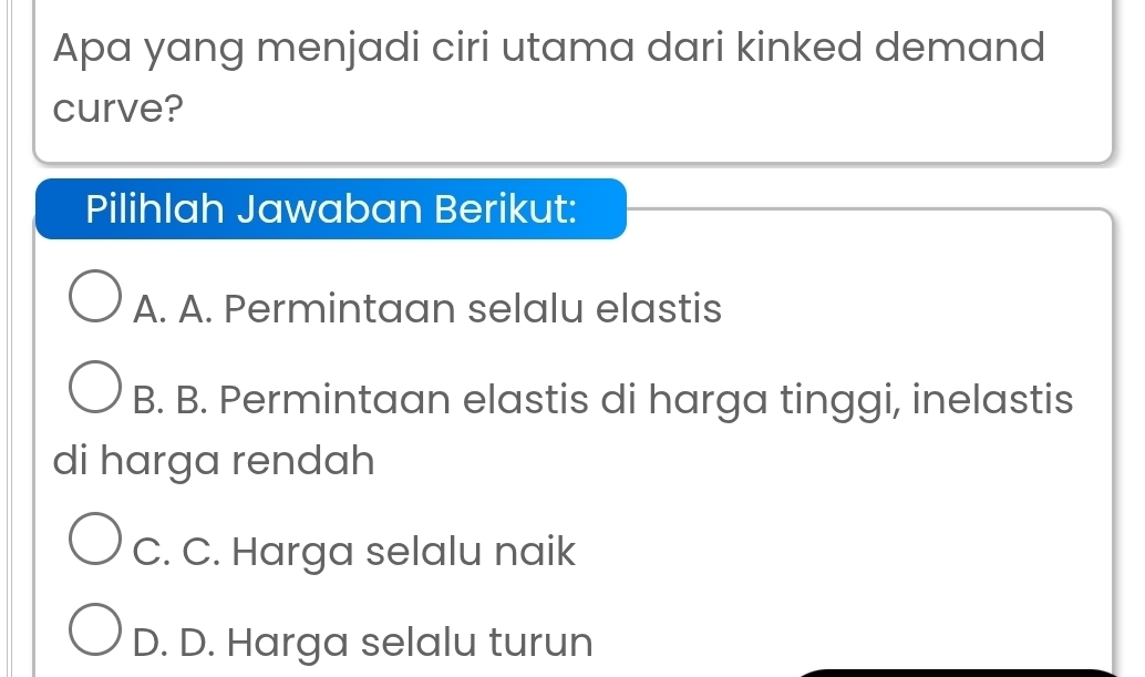 Apa yang menjadi ciri utama dari kinked demand
curve?
Pilihlah Jawaban Berikut:
A. A. Permintaan selalu elastis
B. B. Permintaan elastis di harga tinggi, inelastis
di harga rendah
C. C. Harga selalu naik
D. D. Harga selalu turun