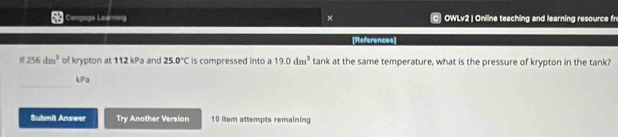 Cengage Learning × OWLv2 | Online teaching and learning resource fr 
[References]
256dm^3 of krypton at 112 kPa and 25.0°C is compressed into a 19.0dm^3 tank at the same temperature, what is the pressure of krypton in the tank? 
_ 
kPa 
Submit Answer Try Another Version 10 item attempts remaining