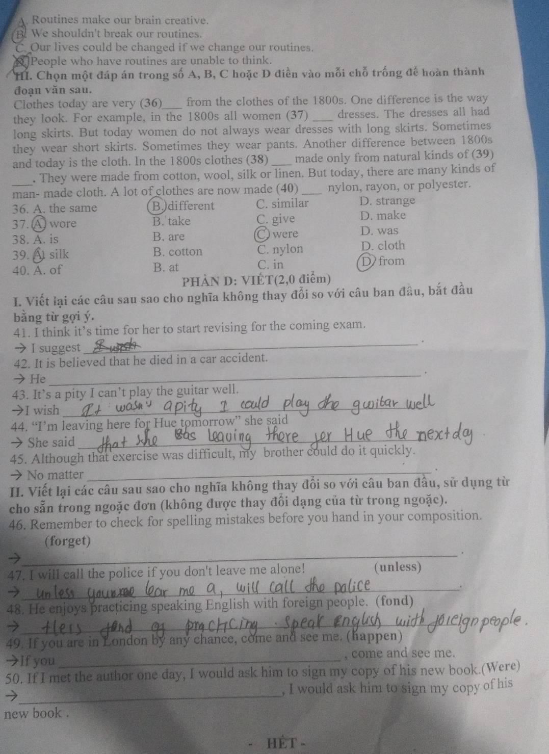 Routines make our brain creative.
B. We shouldn't break our routines.
C. Our lives could be changed if we change our routines.
People who have routines are unable to think.
H. Chọn một đáp án trong số A, B, C hoặc D điền vào mỗi chỗ trống đế hoàn thành
đoạn văn sau.
Clothes today are very (36)_ from the clothes of the 1800s. One difference is the way
they look. For example, in the 1800s all women (37) _dresses. The dresses all had
long skirts. But today women do not always wear dresses with long skirts. Sometimes
they wear short skirts. Sometimes they wear pants. Another difference between 1800s
and today is the cloth. In the 1800s clothes (38) _made only from natural kinds of (39)
. They were made from cotton, wool, silk or linen. But today, there are many kinds of
man- made cloth. A lot of clothes are now made (40) _nylon, rayon, or polyester.
36. A. the same B.)different C. similar D. strange
37. A wore B. take C. give D. make
38. A. is B. are C were D. was
39. A silk B. cotton C. nylon D. cloth
C. in
40. A. of B. at D) from
PHÀN D: VIÉT(2,0 điểm)
I. Viết lại các câu sau sao cho nghĩa không thay đổi so với câu ban đầu, bắt đầu
bằng từ gợi ý.
41. I think it’s time for her to start revising for the coming exam.
→ I suggest
_.
42. It is believed that he died in a car accident.
→He
_.
43. It’s a pity I can’t play the guitar well.
→I wish
_
44. “I’m leaving here for Hue tomorrow” she said
→ She said
_
45. Although that exercise was difficult, my brother could do it quickly.
> No matter
_
.
II. Viết lại các câu sau sao cho nghĩa không thay đổi so với câu ban đầu, sử dụng từ
cho sẵn trong ngoặc đơn (không được thay đổi dạng của từ trong ngoặc).
46. Remember to check for spelling mistakes before you hand in your composition.
(forget)
_.
47. I will call the police if you don't leave me alone! (unless)
→
_.
_
48. He enjoys practicing speaking English with foreign people. (fond)
2
49. If you are in London by any chance, come and see me. (happen)
→If you_ , come and see me.
50. If I met the author one day, I would ask him to sign my copy of his new book.(Were)
_
, I would ask him to sign my copy of his
new book .
HÊT -