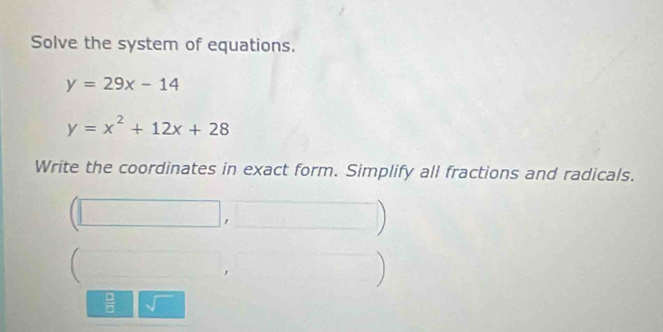 Solve the system of equations.
y=29x-14
y=x^2+12x+28
Write the coordinates in exact form. Simplify all fractions and radicals. 

) 
 □ /□  