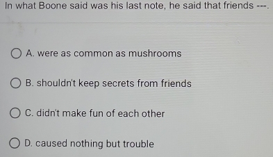 In what Boone said was his last note, he said that friends ---.
A. were as common as mushrooms
B. shouldn't keep secrets from friends
C. didn't make fun of each other
D. caused nothing but trouble