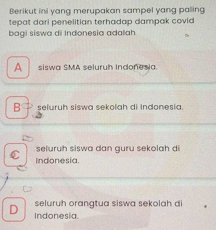 Berikut ini yang merupakan sampel yang paling
tepat dari penelitian terhadap dampak covid
bagi siswa di Indonesia adalah
siswa SMA seluruh Indonesia.
B seluruh siswa sekolah di Indonesia.
seluruh siswa dan guru sekolah di
Indonesia.
D seluruh orangtua siswa sekolah di
Indonesia.