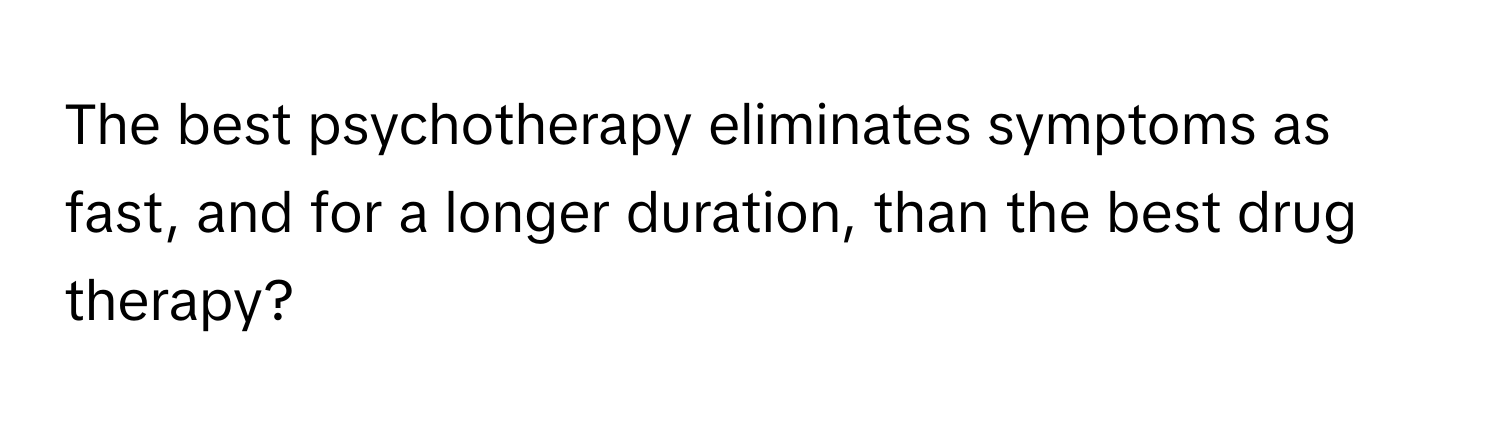 The best psychotherapy eliminates symptoms as fast, and for a longer duration, than the best drug therapy?