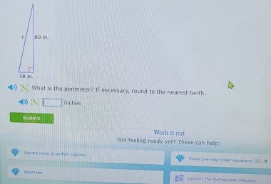 What is the perimeter? If necessary, round to the nearest tenth.
inches
Submt 
Work it out 
Not feeling ready yet? These can help: 
Square rasts of perfect squares Solve one-stey linear equations (32) = 
parimeter 
Lesson: The Pythegorean theorem