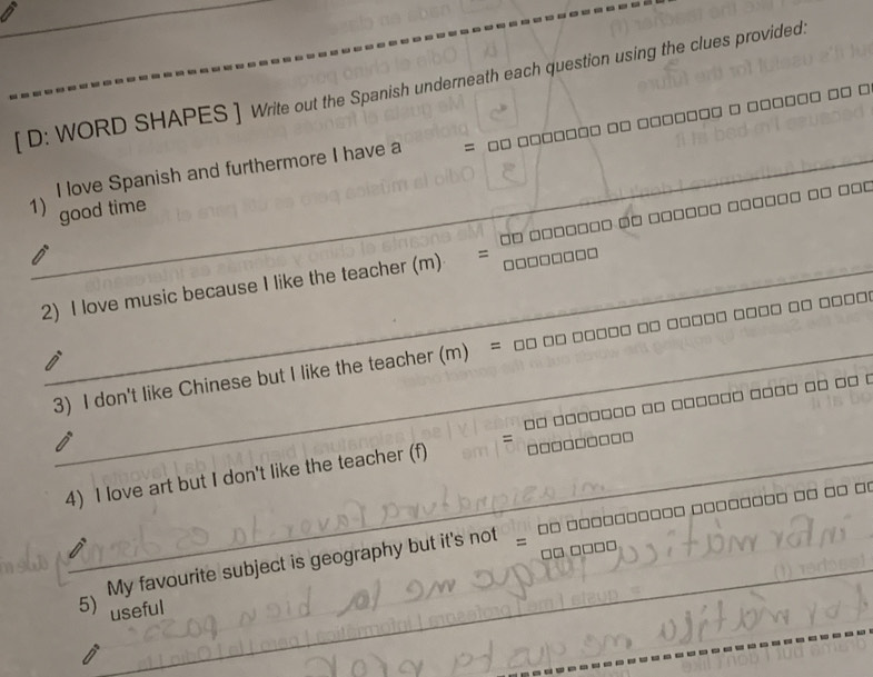 [ D: WORD SHAPES ] Write out the Spanish underneath each question using the clues provided. 
_I love Spanish and furthermore I have a □□ □□□□=
1) good time 
_ 
2) I love music because I like the teacher (m) = □□□□□□□ □□ □□□□□□□ □ □□□□□□ □□□□□□ □ □□□
_3) I don't like Chinese but I like the teacher (m) = □□ □□ □□□□□ □□ □□□□□ □□□□ □ □□
_ 
4) I love art but I don't like the teacher (f) □□ □□□□□□□ □□ □□□□□□ □□□□ □□ □ (
7 □□□□□□□□
My favourite subject is geography but it's not □ □□ □□□□□□□□ □□□□□□□□ □□ □□ □!
º □ □ □ □
_ 
5) useful 
_