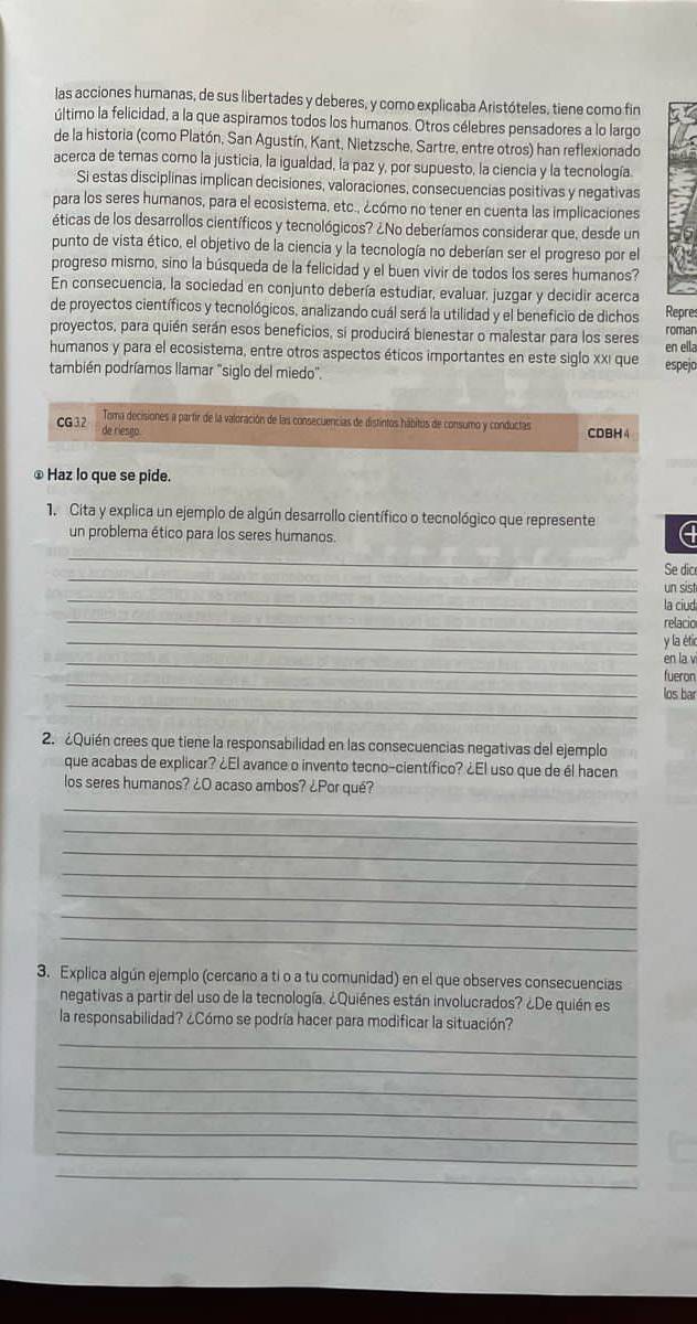 las acciones humanas, de sus libertades y deberes, y como explicaba Aristóteles, tiene como fin
último la felicidad, a la que aspiramos todos los humanos. Otros célebres pensadores a lo largo
de la historia (como Platón, San Agustín, Kant, Nietzsche, Sartre, entre otros) han reflexionado
acerca de temas como la justicia, la igualdad, la paz y, por supuesto, la ciencia y la tecnología
Si estas disciplinas implican decisiones, valoraciones, consecuencias positivas y negativas
para los seres humanos, para el ecosistema, etc., ¿cómo no tener en cuenta las implicaciones
éticas de los desarrollos científicos y tecnológicos? ¿No deberíamos considerar que, desde un
punto de vista ético, el objetivo de la ciencia y la tecnología no deberían ser el progreso por el
progreso mismo, sino la búsqueda de la felicidad y el buen vivir de todos los seres humanos?
En consecuencia, la sociedad en conjunto debería estudiar, evaluar, juzgar y decidir acerca
de proyectos científicos y tecnológicos, analizando cuál será la utilidad y el beneficio de dichos Repre
proyectos, para quién serán esos beneficios, si producirá bienestar o malestar para los seres roman en ella
humanos y para el ecosistema, entre otros aspectos éticos importantes en este siglo xxi que
también podríamos llamar "siglo del miedo". espejo
Toma decisiones a partir de la valoración de las consecuencias de distintos hábitus de consumo y conductas CDBH4
CG 32 de riesgo.
⊥ Haz lo que se pide.
1. Cita y explica un ejemplo de algún desarrollo científico o tecnológico que represente
un problema ético para los seres humanos.
_
_
Se dic
_
un sist
la ciud
_relacio
_y la étic
_en la v
_
fueron
_
los bar
2. ¿Quién crees que tiene la responsabilidad en las consecuencias negativas del ejemplo
que acabas de explicar? ¿El avance o invento tecno-científico? ¿El uso que de él hacen
los seres humanos? ¿O acaso ambos? ¿Por qué?
_
_
_
_
_
_
_
3. Explica algún ejemplo (cercano a ti o a tu comunidad) en el que observes consecuencias
negativas a partir del uso de la tecnología. ¿Quiénes están involucrados? ¿De quién es
la responsabilidad? ¿Cómo se podría hacer para modificar la situación?
_
_
_
_
_
_
_