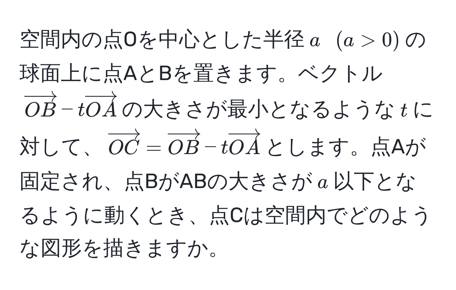 空間内の点Oを中心とした半径$a$ $(a>0)$の球面上に点AとBを置きます。ベクトル$vectorOB - tvectorOA$の大きさが最小となるような$t$に対して、$vectorOC = vectorOB - tvectorOA$とします。点Aが固定され、点BがABの大きさが$a$以下となるように動くとき、点Cは空間内でどのような図形を描きますか。