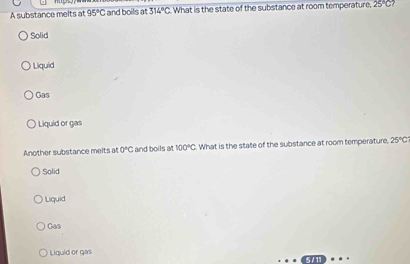 A substance melts at 95°C and boils at 314°C. What is the state of the substance at room temperature, 25°C
Solid
Liquid
Gas
Liquid or gas
Another substance melts at 0°C and boils at 100°C. What is the state of the substance at room temperature, 25°C
Solid
Liquid
Gas
Liquid or gas
5/11