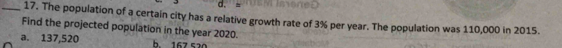 d. =
_17. The population of a certain city has a relative growth rate of 3% per year. The population was 110,000 in 2015.
Find the projected population in the year 2020.
a. 137,520 h 167 520