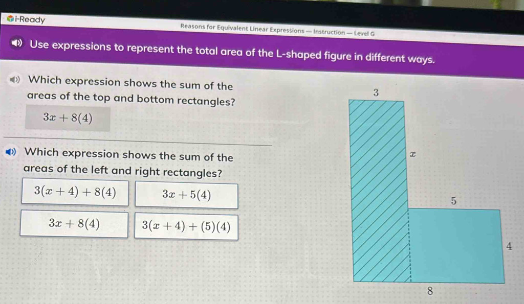 i-Ready Reasons for Equivalent Linear Expressions — Instruction — Level G
Use expressions to represent the total area of the L-shaped figure in different ways.
Which expression shows the sum of the 
areas of the top and bottom rectangles?
3x+8(4)
◀ Which expression shows the sum of the
areas of the left and right rectangles?
3(x+4)+8(4) 3x+5(4)
3x+8(4) 3(x+4)+(5)(4)