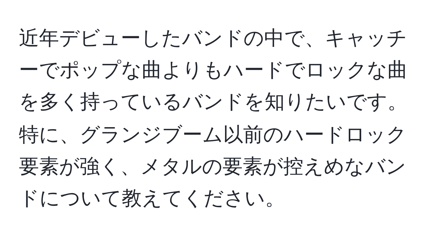 近年デビューしたバンドの中で、キャッチーでポップな曲よりもハードでロックな曲を多く持っているバンドを知りたいです。特に、グランジブーム以前のハードロック要素が強く、メタルの要素が控えめなバンドについて教えてください。