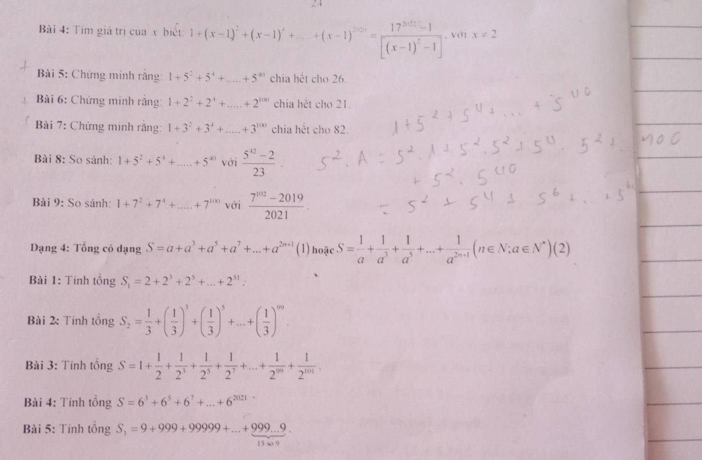 Tìm giá trị của x biết: 1+(x-1)^2+(x-1)^3+....+(x-1)^2020=frac 17^(2020)-1[(x-1)^2-1]. với x!= 2
*  Bài 5: Chứng minh rằng: 1+5^2+5^4+...+5^(40) chia hết cho 26.
Bài 6: Chứng minh rắng: 1+2^2+2^4+ ·s ·s +2^(100) chia hết cho 21.
Bài 7: Chứng minh rằng: 1+3^2+3^4+...+3^(100) chia hết cho 82.
Bài 8: So sánh: 1+5^2+5^4+...+5^(40) với  (5^(42)-2)/23 
Bài 9: So sánh: 1+7^2+7^4+...+7^(100) với  (7^(102)-2019)/2021 .
Dạng 4: Tổng có dạng S=a+a^3+a^5+a^7+...+a^(2n+1) (1) hoặc S= 1/a + 1/a^3 + 1/a^5 +...+ 1/a^(2n+1) (n∈ N;a∈ N^*)(2)
Bài 1: Tính tồng S_1=2+2^3+2^3+...+2^(51).
Bài 2: Tính tổng S_2= 1/3 +( 1/3 )^3+( 1/3 )^5+...+( 1/3 )^99.
Bài 3: Tính tồng S=1+ 1/2 + 1/2^3 + 1/2^5 + 1/2^7 +...+ 1/2^(99) + 1/2^(101) 
Bài 4: Tính tồng S=6^3+6^5+6^7+...+6^(2021)
Bài 5: Tính tồng S_3=9+999+99999+...+999...9.
15 so 9