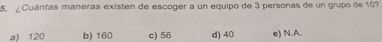 ¿Cuántas maneras existen de escoger a un equipo de 3 personas de un grupo de 10?
a) 120 b) 160 c) 56 d) 40 e) N. A.