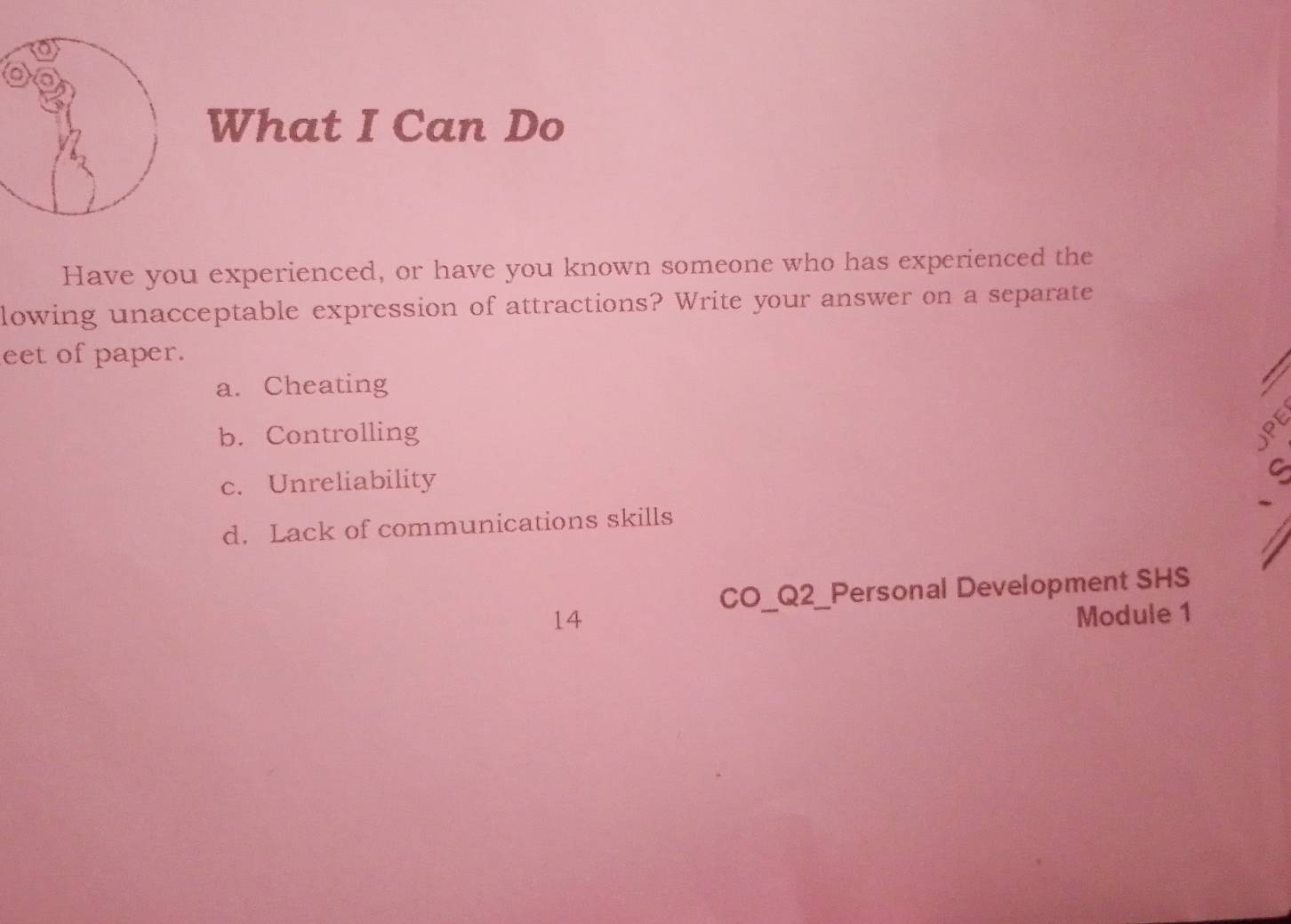 What I Can Do
Have you experienced, or have you known someone who has experienced the
lowing unacceptable expression of attractions? Write your answer on a separate
eet of paper.
a. Cheating
b. Controlling
c. Unreliability
d. Lack of communications skills
CO_Q2_Personal Development SHS
14 Module 1