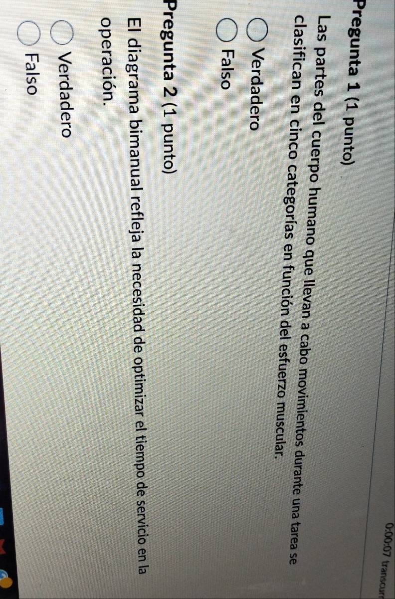 0:00:07 transcur
Pregunta 1 (1 punto)
Las partes del cuerpo humano que llevan a cabo movimientos durante una tarea se
clasifican en cinco categorías en función del esfuerzo muscular.
Verdadero
Falso
Pregunta 2 (1 punto)
El diagrama bimanual refleja la necesidad de optimizar el tiempo de servicio en la
operación.
Verdadero
Falso