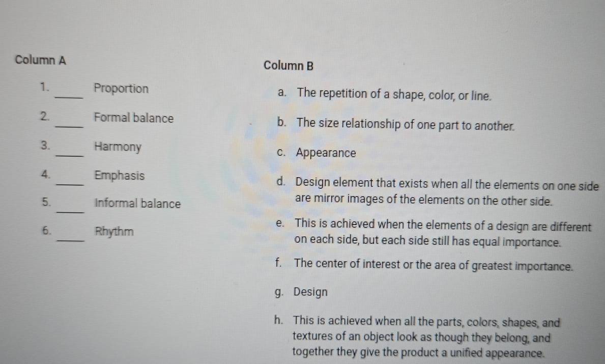 Column A Column B
1._ Proportion a. The repetition of a shape, color, or line.
2. _Formal balance b. The size relationship of one part to another.
_
3. Harmony
c. Appearance
4. _Emphasis d. Design element that exists when all the elements on one side
_
5. Informal balance
are mirror images of the elements on the other side.
e. This is achieved when the elements of a design are different
6._ Rhythm on each side, but each side still has equal importance.
f. The center of interest or the area of greatest importance.
g. Design
h. This is achieved when all the parts, colors, shapes, and
textures of an object look as though they belong, and
together they give the product a unified appearance.