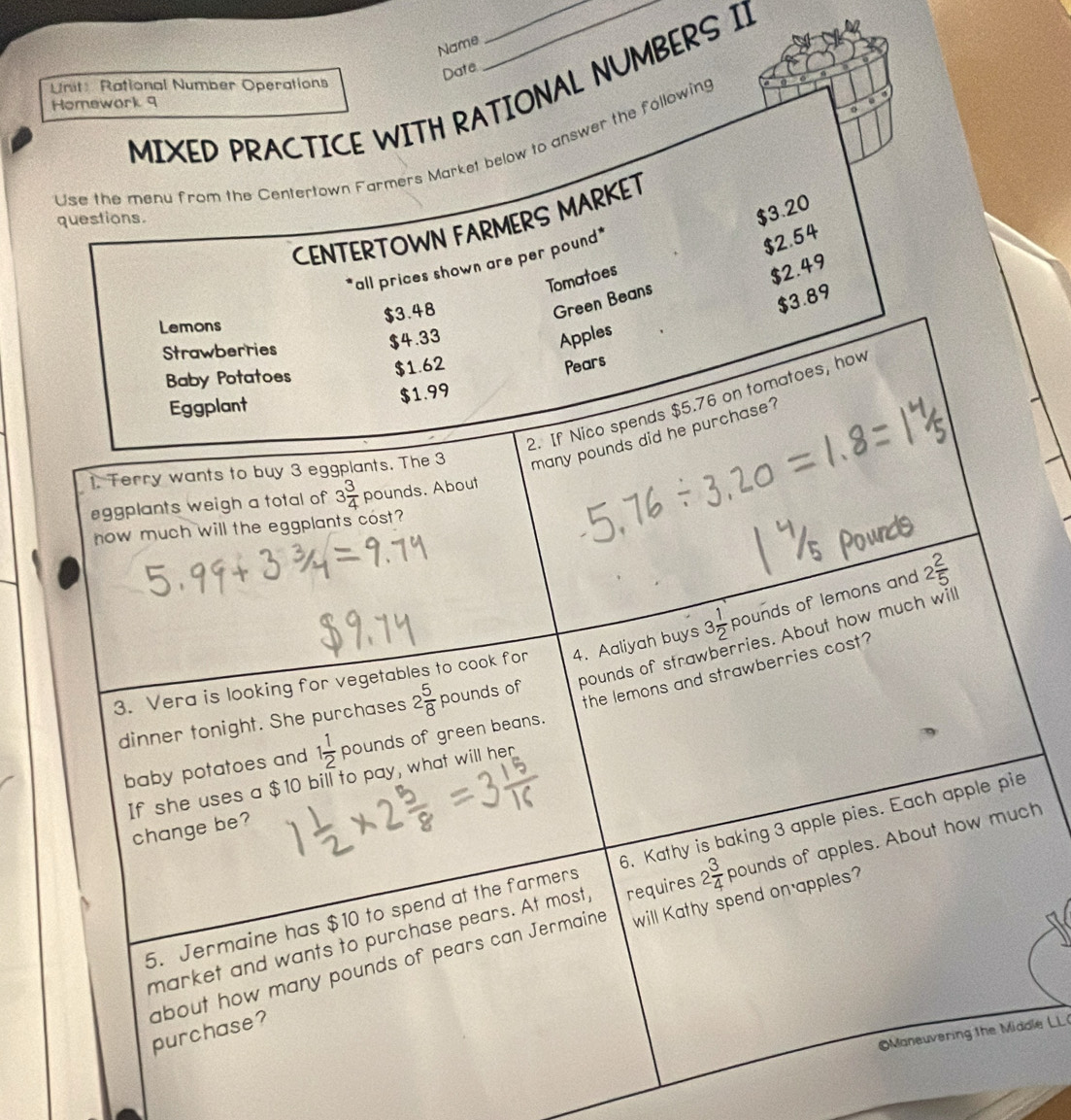 Name 
Date 
Unit: Rational Number Operations 
MIXED PRACTICE WITH RATIONAL NUMBERS I] 
Homewark 9 
o 
Use the menu from the Centertown Farmers Market below to answer the following
$3.20
CENTERTOWN FARMERS MARKET 
questions. 
*all prices shown are per pound *
$2.54
Tomatoes
$2.49
$3.48
Green Beans
$3.89
Lemons 
Strawberries
$4.33
Apples 
Baby Potatoes $1.62
Pears 
Eggplant
$1.99
2. If Nico spends $5.76 on tomatoes, how 
1. Terry wants to buy 3 eggplants. The 3 many pounds did he purchase ? 
eggplants weigh a total of 3 3/4  pounds. About 
how much will the eggplants cost? 
3. Vera is looking for vegetables to cook for 4. Aaliyah buys 3 1/2 p ounds of lemons and 2 2/5 
dinner tonight. She purchases 2 5/8  pounds of pounds of strawberries. About how much will 
the lemons and strawberries cost? 
baby potatoes and 1 1/2  pounds of green beans. 
If she uses a $10 bill to pay, what will her 
change be? 
5. Jermaine has $10 to spend at the farmers 6. Kathy is baking 3 apple pies. Each apple pie 
will Kathy spend on apples? 
market and wants to purchase pears. At most, requires 2 3/4  pounds of apples. About how much 
about how many pounds of pears can Jermaine purchase? 
Maneuvering the Middle LL(