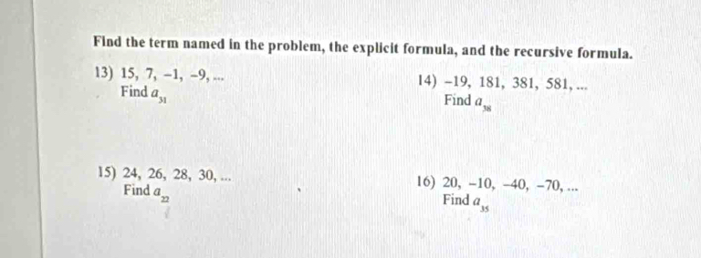 Find the term named in the problem, the explicit formula, and the recursive formula. 
13) 15, 7, -1, -9, ... 14) -19, 181, 381, 581, ... 
Find a_31
Find a_38
15) 24, 26, 28, 30, ... 16) 20, -10, -40, -70, ... 
Find a_22
Find a_35