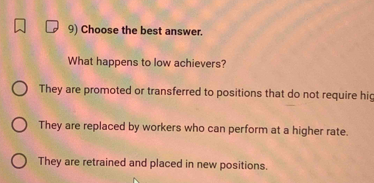 Choose the best answer.
What happens to low achievers?
They are promoted or transferred to positions that do not require hig
They are replaced by workers who can perform at a higher rate.
They are retrained and placed in new positions.