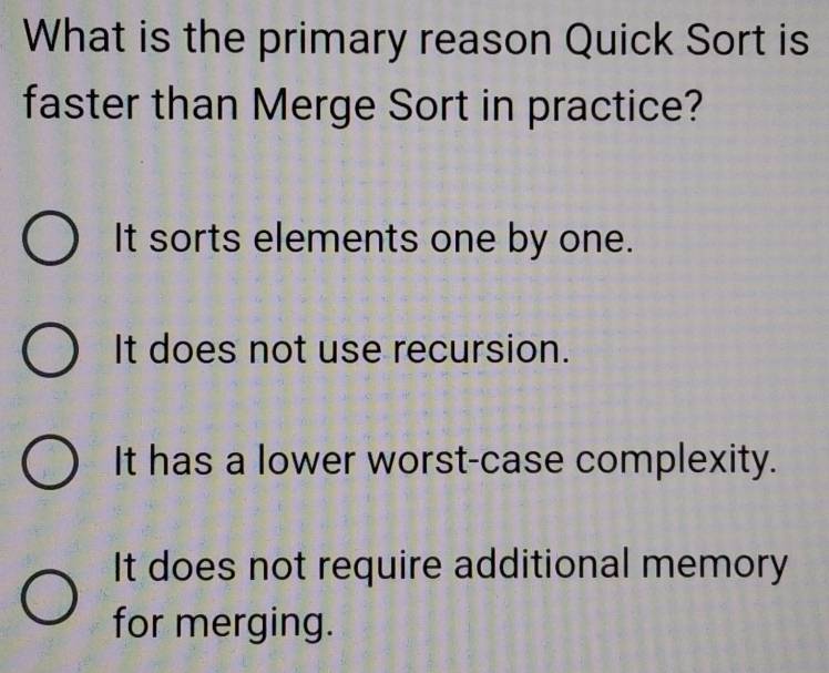 What is the primary reason Quick Sort is
faster than Merge Sort in practice?
It sorts elements one by one.
It does not use recursion.
It has a lower worst-case complexity.
It does not require additional memory
for merging.