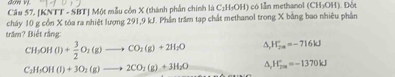 don vi.
Câu 57. [KNTT - SBT] Một mẫu cồn X (thành phần chính là C_2H_5OH) có lǚn methanol (CH_3OH) Đốt
cháy 10 g cổn X tỏa ra nhiệt lượng 291, 9 kJ. Phần trăm tạp chất methanol trong X bằng bao nhiêu phần
trầm? Biết rằng:
CH_3OH(l)+ 3/2 O_2(g)to CO_2(g)+2H_2O
△ _rH_(278)°=-716kJ
C_2H_5OH(l)+3O_2(g)to 2CO_2(g)+3H_2O
△ _rH_(278)°=-1370kJ