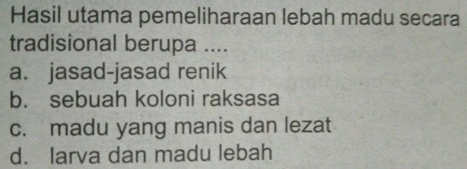 Hasil utama pemeliharaan lebah madu secara
tradisional berupa ....
a. jasad-jasad renik
b. sebuah koloni raksasa
c. madu yang manis dan lezat
d. larva dan madu lebah