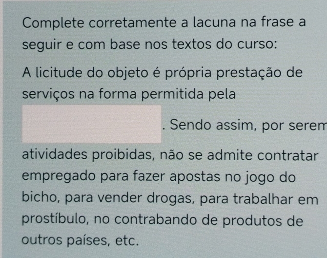 Complete corretamente a lacuna na frase a 
seguir e com base nos textos do curso: 
A licitude do objeto é própria prestação de 
serviços na forma permitida pela 
. Sendo assim, por serem 
atividades proibidas, não se admite contratar 
empregado para fazer apostas no jogo do 
bicho, para vender drogas, para trabalhar em 
prostíbulo, no contrabando de produtos de 
outros países, etc.