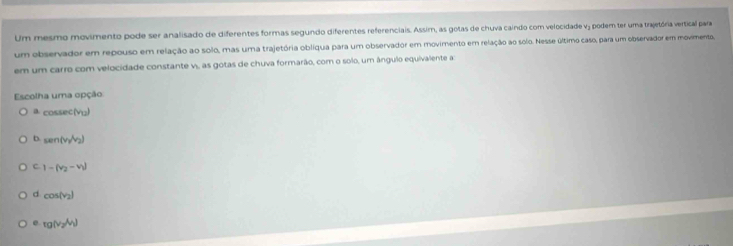 Um mesmo movimento pode ser analisado de diferentes formas segundo diferentes referenciais. Assim, as gotas de chuva caindo com velocidade v; podem ter uma trajetória vertical para
um observador em repouso em relação ao solo, mas uma trajetória oblíqua para um observador em movimento em relação ao solo. Nesse último caso, para um observador em movimento,
em um carro com velocidade constante v, as gotas de chuva formarão, com o solo, um ângulo equivalente a
Escolha uma opção
a c ossec (v_12)
b. sen(v_2,v_2)
C 1-(v_2-v_1)
d cos (v_2)
e tg(v_2/v_1)