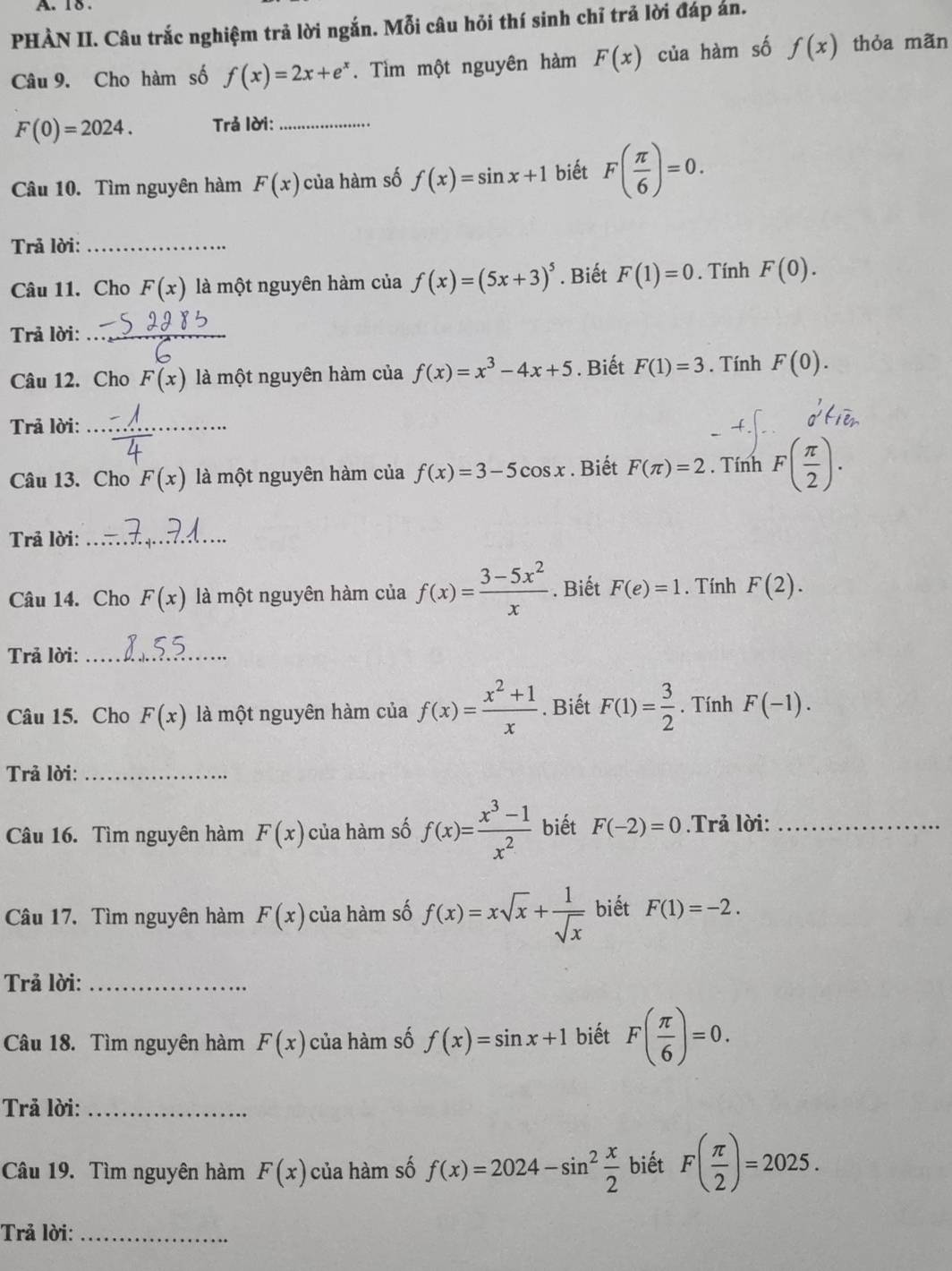 18 .
PHẢN II. Câu trắc nghiệm trả lời ngắn. Mỗi câu hỏi thí sinh chỉ trả lời đáp án.
Câu 9. Cho hàm số f(x)=2x+e^x. Tìm một nguyên hàm F(x) của hàm số f(x) thỏa mãn
F(0)=2024. Trả lời:_
Câu 10. Tìm nguyên hàm F(x) của hàm số f(x)=sin x+1 biết F( π /6 )=0.
Trả lời:_
Câu 11. Cho F(x) là một nguyên hàm của f(x)=(5x+3)^5. Biết F(1)=0. Tính F(0).
Trả lời:_
_
Câu 12. Cho F(x) là một nguyên hàm của f(x)=x^3-4x+5. Biết F(1)=3. Tính F(0).
Trả lời:_
Câu 13. Cho F(x) là một nguyên hàm của f(x)=3-5cos x. Biết F(π )=2 , Tính F( π /2 ).
Trả lời:_
Câu 14. Cho F(x) là một nguyên hàm của f(x)= (3-5x^2)/x . Biết F(e)=1. Tính F(2).
Trả lời:_
Câu 15. Cho F(x) là một nguyên hàm của f(x)= (x^2+1)/x . Biết F(1)= 3/2 . Tính F(-1).
Trả lời:_
Câu 16. Tìm nguyên hàm F(x) của hàm số f(x)= (x^3-1)/x^2  biết F(-2)=0.Trả lời:_
Câu 17. Tìm nguyên hàm F(x) của hàm số f(x)=xsqrt(x)+ 1/sqrt(x)  biết F(1)=-2.
Trả lời:_
Câu 18. Tìm nguyên hàm F(x) của hàm số f(x)=sin x+1 biết F( π /6 )=0.
Trả lời:_
Câu 19. Tìm nguyên hàm F(x) của hàm số f(x)=2024-sin^2 x/2  biết F( π /2 )=2025.
Trả lời:_