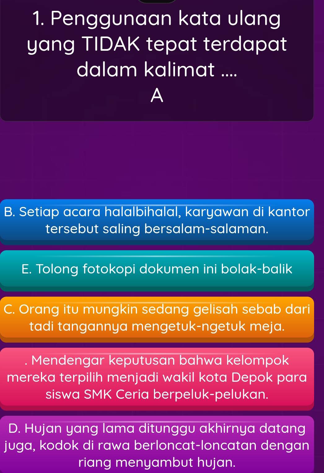 Penggunaan kata ulang
yang TIDAK tepat terdapat
dalam kalimat ....
A
B. Setiap acara halalbihalal, karyawan di kantor
tersebut saling bersalam-salaman.
E. Tolong fotokopi dokumen ini bolak-balik
C. Orang itu mungkin sedang gelisah sebab dari
tadi tangannya mengetuk-ngetuk meja.
Mendengar keputusan bahwa kelompok
mereka terpilih menjadi wakil kota Depok para
siswa SMK Ceria berpeluk-pelukan.
D. Hujan yang lama ditunggu akhirnya datang
juga, kodok di rawa berloncat-loncatan dengan
riang menyambut hujan.